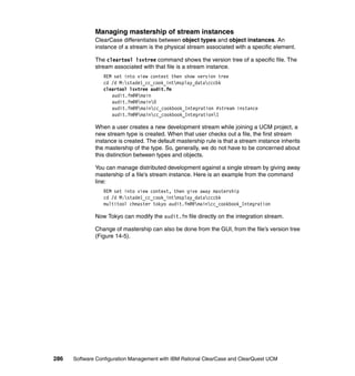 Managing mastership of stream instances
              ClearCase differentiates between object types and object instances. An
              instance of a stream is the physical stream associated with a specific element.

              The cleartool lsvtree command shows the version tree of a specific file. The
              stream associated with that file is a stream instance.
                 REM set into view context then show version tree
                 cd /d M:stade1_cc_cook_intmsplay_datacccbk
                 cleartool lsvtree audit.fm
                    audit.fm@@main
                    audit.fm@@main0
                    audit.fm@@maincc_cookbook_Integration #stream instance
                    audit.fm@@maincc_cookbook_Integration1

              When a user creates a new development stream while joining a UCM project, a
              new stream type is created. When that user checks out a file, the first stream
              instance is created. The default mastership rule is that a stream instance inherits
              the mastership of the type. So, generally, we do not have to be concerned about
              this distinction between types and objects.

              You can manage distributed development against a single stream by giving away
              mastership of a file’s stream instance. Here is an example from the command
              line:
                 REM set into view context, then give away mastership
                 cd /d M:stade1_cc_cook_intmsplay_datacccbk
                 multitool chmaster tokyo audit.fm@@maincc_cookbook_Integration

              Now Tokyo can modify the audit.fm file directly on the integration stream.

              Change of mastership can also be done from the GUI, from the file’s version tree
              (Figure 14-5).




286   Software Configuration Management with IBM Rational ClearCase and ClearQuest UCM
 