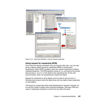 Figure 14-5 ClearCase MultiSite—manual change mastership

Using request for mastership (RFM)
If your sites are directly connected—you can ping the other site—you can also
set up a feature called request for mastership (RFM) to handle serial
development. When RFM is enabled, users can request mastership of objects
mastered elsewhere. The RFM operation sends an rpc command to the remote
site and does a chmaster on the object to the requesting site. On the next
synchronization cycle, the requesting site masters the object.

Request for mastership is off by default, and is turned on site at a time. A
Windows-style access control list determines who has rights to take mastership
of what objects.

This feature is of great help when serial development is required. However, do
not use this model to replace other streaming strategies. Overused, RFM can
result in mastership constantly in transit from one site to the other.



                                         Chapter 14. Implementing MultiSite   287
 