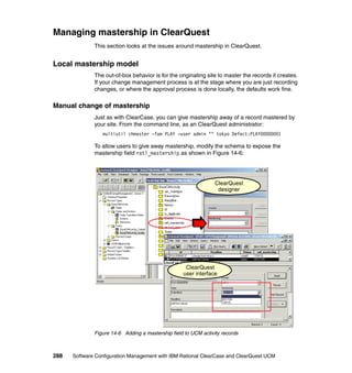 Managing mastership in ClearQuest
              This section looks at the issues around mastership in ClearQuest.


Local mastership model
              The out-of-box behavior is for the originating site to master the records it creates.
              If your change management process is at the stage where you are just recording
              changes, or where the approval process is done locally, the defaults work fine.

Manual change of mastership
              Just as with ClearCase, you can give mastership away of a record mastered by
              your site. From the command line, as an ClearQuest administrator:
                 multiutil chmaster -fam PLAY -user admin "" tokyo Defect:PLAY00000001

              To allow users to give away mastership, modify the schema to expose the
              mastership field ratl_mastership as shown in Figure 14-6:




                                                                 ClearQuest
                                                                  designer




                                                    ClearQuest
                                                   user interface




              Figure 14-6 Adding a mastership field to UCM activity records



288   Software Configuration Management with IBM Rational ClearCase and ClearQuest UCM
 