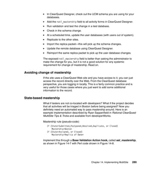 In ClearQuest Designer, check out the UCM schema you are using for your
              databases.
              Add the ratl_mastership field to all activity forms in ClearQuest Designer.
              Run validation and test the change in a test database.
              Check in the schema change.
              At a scheduled time, update the user databases (with users out of system).
              Replicate to the other sites.
              Import the replica packet—this will pick up the schema changes.
              Update the remote database using ClearQuest Designer.
              Reimport the same replica packet to pick up the user database changes.

           The exposed ratl_mastership field is better than asking the administrator to
           make the change for you, but it is not a good solution for any systemic
           requirement for change of mastership. Read on.

Avoiding change of mastership
           If the site uses a ClearQuest Web site and you have access to it, you can just
           access the record directly over the Web. From the ClearQuest database
           perspective, you are logging in locally. This is a fairly common practice and is
           very useful for those cases where you just want to add some additional
           information to the record.

State-based mastership
           What if testers are not co-located with developers? What if the project decides
           that all activities will be triaged in Boston before being assigned? Now you
           definitely need an automated way to pass mastership around. Here is an
           example implementation described by Ryan Sappenfield in Rational ClearQuest
           MultiSite Tips & Tricks and available from developerWorks.

           Mastership rule (pseudo-code):
              If (State=Submitted,Postponed,Resolved,Duplicate, or Closed)
                  Mastership=Boston
              If (State=Assigned, or Closed)
                  Mastership=Replica of Owner

           Implement this through a Base Validation Action hook, called set_mastership,
           as shown in Figure 14-7 with Perl code shown in Figure 14-8.




                                                     Chapter 14. Implementing MultiSite   289
 
