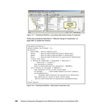 add BASE
                                                                      action hook
                                                                          here




              Figure 14-7 ClearQuest-MultiSite—automating state-based change of mastership

              Follow the procedures described in ““Manual change of mastership” on
              page 288” to update the schema.


               sub Defect_Validation {
               my($actionname, $actiontype) = @_;
               my $result;
                   $sessionObj = $entity->GetSession();
                   $state       = $entity->GetFieldValue("State")->GetValue();
                   $owner       = $entity->GetFieldValue("Owner")->GetValue();
                   $site        = $entity->GetFieldValue("ratl_mastership")->GetValue();
                   # check state value
                   if ($state eq "Submitted" | "Postponed" | "Resolved" |
                            "Duplicate" | "Closed") {
                         #set mastership to Boston
                         $entity->SetFieldValue("ratl_mastership", "BOSTON");
                   }elsif ($state eq "Assigned" | "Opened") {
                         #get mastership of the current record owner
                         my $userObj        = $sessionObj->GetEntity("users",$owner);
                         my $userMastership =
                               $userObj->GetFieldValue("ratl_mastership")->GetValue();
                         #set mastership of record to match current owner
                          $entity->SetFieldValue("ratl_mastership",$userMastership);
                    }
               return $result;

              Figure 14-8 ClearQuest MultiSite—State-based mastership hook




290   Software Configuration Management with IBM Rational ClearCase and ClearQuest UCM
 