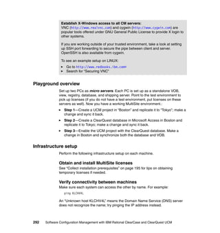 Establish X-Windows access to all CM servers:
               VNC (http://www.realvnc.com) and cygwin (http://www.cygwin.com) are
               popular tools offered under GNU General Public License to provide X login to
               other systems.

               If you are working outside of your trusted environment, take a look at setting
               up SSH port forwarding to secure the pipe between client and server.
               OpenSSH is also available from cygwin.

               To see an example setup on LINUX:
                   Go to http://www.redbooks.ibm.com®
                   Search for “Securing VNC”


Playground overview
              Set up two PCs as micro servers. Each PC is set up as a standalone VOB,
              view, registry, database, and shipping server. Point to the test environment to
              pick up licenses (if you do not have a test environment, put licenses on these
              servers as well). Now you have a working MultiSite environment.:
                 Step 1—Create a UCM project in “Boston” and replicate it to “Tokyo”; make a
                 change and sync it back.
                 Step 2—Create a ClearQuest database in Microsoft Access in Boston and
                 replicate it to Tokyo; make a change and sync it back.
                 Step 3—Enable the UCM project with the ClearQuest database. Make a
                 change in Boston and synchronize both the database and VOB.


Infrastructure setup
              Perform the following infrastructure setup on each machine.

              Obtain and install MultiSite licenses
              See “Collect installation prerequisites” on page 195 for tips on obtaining
              temporary licenses if needed.

              Verify connectivity between machines
              Make sure each system can access the other by name. For example:
                 ping KLCHV4L

              An “Unknown host KLCHV4L” means the Domain Name Service (DNS) server
              does not recognize the name; try pinging the IP address instead.



292   Software Configuration Management with IBM Rational ClearCase and ClearQuest UCM
 