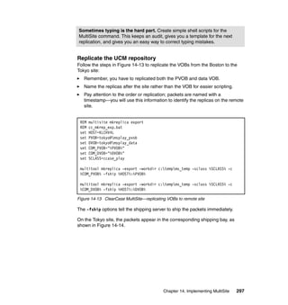 Sometimes typing is the hard part. Create simple shell scripts for the
MultiSite command. This keeps an audit, gives you a template for the next
replication, and gives you an easy way to correct typing mistakes.


Replicate the UCM repository
Follow the steps in Figure 14-13 to replicate the VOBs from the Boston to the
Tokyo site:
   Remember, you have to replicated both the PVOB and data VOB.
   Name the replicas after the site rather than the VOB for easier scripting.
   Pay attention to the order or replication; packets are named with a
   timestamp—you will use this information to identify the replicas on the remote
   site.


 REM   multisite mkreplica export
 REM   cc_mkrep_exp.bat
 set   HOST=KLCHV4L
 set   PVOB=tokyo@msplay_pvob
 set   DVOB=tokyo@msplay_data
 set   COM_PVOB="%PVOB%"
 set   COM_DVOB="%DVOB%"
 set   SCLASS=ccase_play

 multitool mkreplica -export -workdir c:tempms_temp -sclass %SCLASS% -c
 %COM_PVOB% -fship %HOST%:%PVOB%

 multitool mkreplica -export -workdir c:tempms_temp -sclass %SCLASS% -c
 %COM_DVOB% -fship %HOST%:%DVOB%

Figure 14-13 ClearCase MultiSite—replicating VOBs to remote site

The -fship options tell the shipping server to ship the packets immediately.

On the Tokyo site, the packets appear in the corresponding shipping bay, as
shown in Figure 14-14.




                                           Chapter 14. Implementing MultiSite   297
 