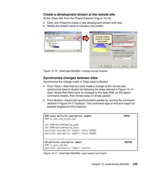 Create a development stream at the remote site
At the Tokyo site, from the Project Explorer (Figure 14-16):
   Click Join Project to create a new development stream and view.
   Modify the stream name to include a site postfix.



                                             change stream
                                             name to include
                                               site postfix




Figure 14-16 ClearCase MultiSite—naming remote streams


Synchronize changes between sites
Synchronize the change made in Tokyo back to Boston.
   From Tokyo—Now that you have made a change at the remote site,
   synchronize back to Boston by following the steps defined in Figure 14-17
   (top). Notice that there were no changes to the data VOB, so the export
   command creates, then throws away an empty packet.
   From Boston—Import the synchronization packet by running the command
   defined in Figure 14-17 (bottom). This command says to find and import all
   packets targeted for this machine.


 REM ccase multisite syncreplica -export                               TOKYO
 REM cc_sync_exp_to_bos.bat

 set PVOB=boston@msplay_pvob
 set DVOB=boston@msplay_data
 multitool syncreplica -export -fship %PVOB%
 multitool syncreplica -export -fship %DVOB%

 ============================================================================
 EM multisite syncreplica import                                    BOSTON
 REM cc_sync_imp.bat
 multitool syncreplica -import -receive

Figure 14-17 ClearCase MultiSite—sync export and import



                                           Chapter 14. Implementing MultiSite   299
 