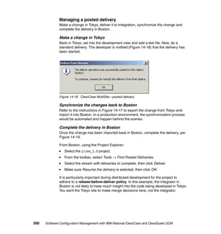 Managing a posted delivery
              Make a change in Tokyo, deliver it to integration, synchronize the change and
              complete the delivery in Boston.

              Make a change in Tokyo
              Back in Tokyo, set into the development view and add a text file. Now, do a
              standard delivery. The developer is notified (Figure 14-18) that the delivery has
              been started.




              Figure 14-18 ClearCase MultiSite—posted delivery

              Synchronize the changes back to Boston
              Refer to the instructions in Figure 14-17 to export the change from Tokyo and
              import it into Boston. In a production environment, the synchronization process
              would be automated and happen behind the scenes.

              Complete the delivery in Boston
              Once the change has been imported back in Boston, complete the delivery, per
              Figure 14-19.

              From Boston, using the Project Explorer:
                 Select the gizmo_1.0 project.
                 From the toolbar, select Tools → Find Posted Deliveries.
                 Select the stream with deliveries to complete, then click Deliver.
                 Make sure Resume the delivery is selected, then click OK.

              It is particularly important during distributed development for the project to
              adhere to a rebase-before-deliver policy. In this example, the integrator in
              Boston is not likely to have much insight into the code being developed in Tokyo.
              You want the Tokyo site to make merge decisions here, not the integrator.




300   Software Configuration Management with IBM Rational ClearCase and ClearQuest UCM
 