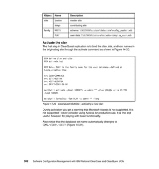 Object      Name          Description

               site        boston        master site

                           tokyo         contributing site

               family      MASTR         schema: KLCHV5Hccstoredatastoremsplay_master.mdb

                           PLAY          user data: KLCHV5Hccstoredatastoremsplay_user.mdb


              Activate the clan
              The first step in ClearQuest replication is to bind the clan, site, and host names in
              the originating site through the activate command as shown in Figure 14-20:


               REM define clan and site
               REM activate.bat

               REM Note, PLAY is the Family name for the user database--defined at
               table-creation time

               set    CLAN=COMMERCE
               set    SITE=BOSTON
               set    HOST=KLCHV5H
               set    DBSET=2003.06.00

               multiutil activate -dbset %DBSET% -u admin "" -clan %CLAN% -site %SITE%
               -host %HOST%

               multiutil lsreplica -fam PLAY -u admin "" -long

              Figure 14-20 ClearQuest MultiSite—activating a new clan

              During activation you get a warning that Microsoft Access is not supported. It is
              not supported—never consider using Access for production use. It is fine and
              useful, however, for playing with basic functionality.

              Also notice that the database set name automatically changes to
              CQMS.<CLAN>.<SITE> (Figure 14-21).




302   Software Configuration Management with IBM Rational ClearCase and ClearQuest UCM
 