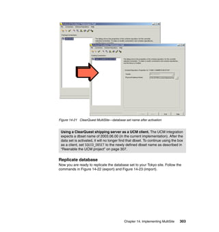Figure 14-21 ClearQuest MultiSite—database set name after activation


 Using a ClearQuest shipping server as a UCM client. The UCM integration
 expects a dbset name of 2003.06.00 (in the current implementation). After the
 data set is activated, it will no longer find that dbset. To continue using the box
 as a client, set SQUID_DBSET to the newly defined dbset name as described in
 “Reenable the UCM project” on page 307.


Replicate database
Now you are ready to replicate the database set to your Tokyo site. Follow the
commands in Figure 14-22 (export) and Figure 14-23 (import).




                                            Chapter 14. Implementing MultiSite   303
 