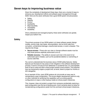 Seven keys to improving business value
         Given the complexity of development these days, there are a myriad of ways to
         enhance your development efforts and software asset management through
         SCM. Here are the seven attributes that a good SCM system should possess:
            Safety
            Stability
            Control
            Auditability
            Reproducibility
            Traceability
            Scalability

         Once understood and managed properly, these seven attributes can greatly
         impact your bottom line.


Safety
         The primary purpose of any SCM system is to keep software assets (design
         models, source code, test cases, documentation, and so forth) safe from
         corruption, unintentional damage, unauthorized access, or even a disaster. This
         requires two things:
            Secure access—Those who can view or change software assets must be
            only those persons explicitly authorized to do so.
            Reliable recovery—The ability to recover work lost in the event of an
            authorized user's mistake, such as the accidental deletion or overwriting of
            source code files.

         You cannot underestimate the business value of SCM safety features. Safety
         features are the basis for key areas of risk mitigation in the software development
         process. If work is not secure from deliberate or accidental loss, an unacceptable
         level of risk to code and other critical project assets is ever-present. This potential
         loss can temporarily cripple a project and, at worst, derail a project for months or
         kill it altogether.

         As an example of this, many SCM systems do not provide an easy way to
         rematerialize a past configuration. This forces diligent development teams to rely
         on other methods for achieving this capability, such as writing specific
         configurations to tape or other backup media at critical project milestones.

         This, however, does not protect a project from someone accidentally restoring a
         past configuration over the top of existing work. And it certainly does not allow for
         rematerializing configurations aside from the archived critical project milestones.



                                    Chapter 1. The quest for software lifecycle management     7
 