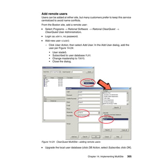 Add remote users
Users can be added at either site, but many customers prefer to keep this service
centralized to avoid name conflicts.
From the Boston site, add a remote user:
   Select Programs → Rational Software → Rational ClearQuest →
   ClearQuest User Administration.
   Login as admin, no password.
   Add new user stade5:
   – Click User Action, then select Add User. In the Add User dialog, add the
     user per Figure 14-24:
      •   User stade5.
      •   Subscribed to user database PLAY.
      •   Change mastership to TOKYO.
      •   Close the dialog.




Figure 14-24 ClearQuest MultiSite—adding remote users

   Upgrade the local user database (click DB Action, select Subscribe, click OK).


                                           Chapter 14. Implementing MultiSite   305
 