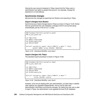 Having the user account mastered in Tokyo means that the Tokyo user or
              administrator has rights to update that account—for example, change the
              password or e-mail address.

              Synchronize changes
              Synchronize the changes by exporting from Boston and importing in Tokyo.

              Export changes from Boston
              Synchronize your latest changes back to Tokyo as shown in Figure 14-25. Notice
              that we synchronize the user database; changes to MASTR are carried along
              automatically, just as in the mkreplica step.


               REM ClearQuest MultiSite syncreplica export
               REM cq_sync_export.bat

               set   FAMILY=PLAY
               set   WORK=C:tempcqtemp
               set   SCLASS=cquest_play
               set   REPLICA=TOKYO

               multiutil syncreplica -export -family %FAMILY% -u admin "" -fship
                        -workdir %WORK% -sclass %SCLASS% %REPLICA%

              Figure 14-25 ClearQuest MultiSite—sync export

              Import changes into Tokyo
              The standard import procedure is shown in Figure 14-26.


               REM ClearQuest MultiSite syncreplica import
               REM cq_sync_import.bat

               set   FAMILY=PLAY
               set   WORK=C:tempcqtemp
               set   REPLICA=TOKYO
               set   SCLASS=cquest_play

               multiutil syncreplica -import -family %FAMILY% -u admin ""
                          -sclass %SCLASS% -receive

              Figure 14-26 ClearQuest MultiSite—sync import

              However, since we are dealing with user administration, an extra step is needed.
              User replicas are upgraded independently—this is true for both user
              administration information and schema changes. So, before the new user is able
              to login in Tokyo, the administrator must upgrade the local PLAY database.


306   Software Configuration Management with IBM Rational ClearCase and ClearQuest UCM
 