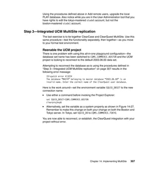 Using the procedures defined above in Add remote users, upgrade the local
           PLAY database. Also notice while you are in the User Administration tool that you
           have rights to edit the tokyo-mastered stade5 account, but not the
           boston-mastered stade1 account.


Step 3—Integrated UCM MultiSite replication
           The last exercise is to tie together ClearCase and ClearQuest MultiSite. Use this
           same procedure—test the functionality separately, then together—as you move
           to your formal test environment.

           Reenable the UCM project
           There is one problem with using this all-in-one playground configuration—the
           database set name has been switched to CQMS.COMMERCE.BOSTON and the UCM
           project is looking to reconnect to the default 2003.06.00 data set.

           Attempting to reconnect the database as-is using the procedures defined in
           “Step 3—Integrated UCM MultiSite replication” on page 307 results in the
           following error message:
              IDispatch error #13224
              The database “MASTR” belonging to master database “2003.06.00” is an
              invalid name. Enter the correct name of the ClearQuest user database.

           Here is the work around—set the environment variable SQUID_DBSET to the new
           connection name:
              Use either a command before invoking the Project Explorer:
              set SQUID_DBSET=CQMS.COMMERCE.BOSTON
              clearprojexp&
              Alternatively, set the variable as a system property as shown in Figure 14-27.
              Remember to make this change on both your change on both the Boston and
              Tokyo server. In Tokyo, set SQUID_DB to CQMS.COMMERCE.TOKYO.

           You are now able to reconnect, or establish, the ClearQuest integration with your
           project without error.




                                                     Chapter 14. Implementing MultiSite   307
 