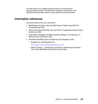 The next step for your playground environment is to automate the
         synchronization process. The ClearCase scheduler, documented in the
         ClearCase Administration Guide, can be used for the synchronization.



Information references
         Use these reference for more information:
            IBM Redbook Technote, Securing VNC Network Traffic Using SSH Port
            Forwarding, May 2004
            Rational ClearQuest MultiSite Tips and Tricks, R. Sappenfield, Rational Users
            Conference, 2002
            UCM Stream Strategies and Best Practices, Bellagio, D. and Giordano, A.
            Rational Users Conference, 2004
            ClearQuest MultiSite project management and integration hooks
            – Available from developerWorks at:
               http://www-106.ibm.com/developerworks/rational
            – Select Products → ClearQuest, scroll down to Downloads and sample
              code, select IBM Rational ClearQuest hooks index.




                                                  Chapter 14. Implementing MultiSite   309
 