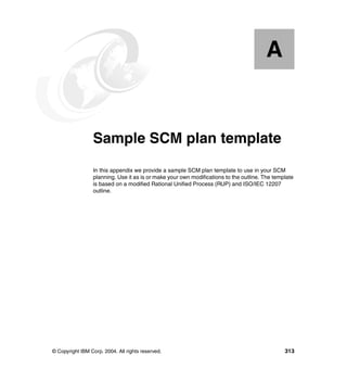 A


  Appendix A.    Sample SCM plan template
                 In this appendix we provide a sample SCM plan template to use in your SCM
                 planning. Use it as is or make your own modifications to the outline. The template
                 is based on a modified Rational Unified Process (RUP) and ISO/IEC 12207
                 outline.




© Copyright IBM Corp. 2004. All rights reserved.                                               313
 