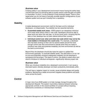 Business value
               Creating safety in your development environment means having the ability keep
               unauthorized users out and being able to quickly restore code that gets corrupted
               or overwritten. In short, it is the protection of key business assets. There is time
               saved when you do not have to manually recreate specific configurations of your
               software system and can pull it directly from a repository.


Stability
               A stable development environment, both for the team and for individual
               developers, is indispensable. True stability has two essential elements:
                  Guaranteed stable work areas—SCM systems can destabilize individual
                  work areas when others check in new code. Developers should be able to
                  leave work and return the next day—or at any future point—knowing that the
                  data on their desktops has not been altered without their consent.
                  Individual control over when and what new code (which may not be the
                  most stable) is introduced into a work area—For example, a developer
                  who has been working on their own for several weeks should first have
                  enough control over their environment to decide when they are ready to
                  introduce new code (and potential instability) into their environment as well as
                  the team’s environment.

               Beyond that, the developer should also have the option to update their
               environment gradually—to evaluate stability levels. The alternative is to do it all
               at once and potentially introduce widespread instability into the developer’s
               workspace and the project. This level of control—the ability to select when and
               what to introduce to individual workspaces—significantly reduces project risk.

               Business value
               When you introduce instability into a developer’s environment, it can cause a
               downward spiral, whereby developer and team productivity dramatically suffer.

               This will have a negative impact on morale, cause schedule delays and quality
               problems. Maintaining a stable environment negates these problems and adds
               value across the board.


Control
               A major role of any SCM system is to help manage change throughout the
               development lifecycle. The system must strike a balance between enforcing
               appropriate controls on the overall workflow of a project without imposing
               bothersome constraints on individual team members.




8   Software Configuration Management with IBM Rational ClearCase and ClearQuest UCM
 