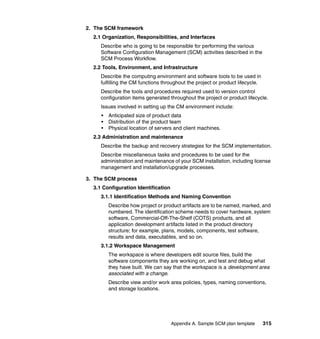 2. The SCM framework
  2.1 Organization, Responsibilities, and Interfaces
     Describe who is going to be responsible for performing the various
     Software Configuration Management (SCM) activities described in the
     SCM Process Workflow.
  2.2 Tools, Environment, and Infrastructure
     Describe the computing environment and software tools to be used in
     fulfilling the CM functions throughout the project or product lifecycle.
     Describe the tools and procedures required used to version control
     configuration items generated throughout the project or product lifecycle.
     Issues involved in setting up the CM environment include:
     •   Anticipated size of product data
     •   Distribution of the product team
     •   Physical location of servers and client machines.
  2.3 Administration and maintenance
     Describe the backup and recovery strategies for the SCM implementation.
     Describe miscellaneous tasks and procedures to be used for the
     administration and maintenance of your SCM installation, including license
     management and installation/upgrade processes.

3. The SCM process
  3.1 Configuration Identification
     3.1.1 Identification Methods and Naming Convention
         Describe how project or product artifacts are to be named, marked, and
         numbered. The identification scheme needs to cover hardware, system
         software, Commercial-Off-The-Shelf (COTS) products, and all
         application development artifacts listed in the product directory
         structure; for example, plans, models, components, test software,
         results and data, executables, and so on.
     3.1.2 Workspace Management
         The workspace is where developers edit source files, build the
         software components they are working on, and test and debug what
         they have built. We can say that the workspace is a development area
         associated with a change.
         Describe view and/or work area policies, types, naming conventions,
         and storage locations.




                                     Appendix A. Sample SCM plan template       315
 