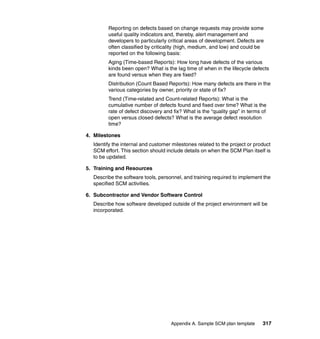Reporting on defects based on change requests may provide some
        useful quality indicators and, thereby, alert management and
        developers to particularly critical areas of development. Defects are
        often classified by criticality (high, medium, and low) and could be
        reported on the following basis:
        Aging (Time-based Reports): How long have defects of the various
        kinds been open? What is the lag time of when in the lifecycle defects
        are found versus when they are fixed?
        Distribution (Count Based Reports): How many defects are there in the
        various categories by owner, priority or state of fix?
        Trend (Time-related and Count-related Reports): What is the
        cumulative number of defects found and fixed over time? What is the
        rate of defect discovery and fix? What is the “quality gap” in terms of
        open versus closed defects? What is the average defect resolution
        time?

4. Milestones
  Identify the internal and customer milestones related to the project or product
  SCM effort. This section should include details on when the SCM Plan itself is
  to be updated.

5. Training and Resources
  Describe the software tools, personnel, and training required to implement the
  specified SCM activities.

6. Subcontractor and Vendor Software Control
  Describe how software developed outside of the project environment will be
  incorporated.




                                    Appendix A. Sample SCM plan template     317
 