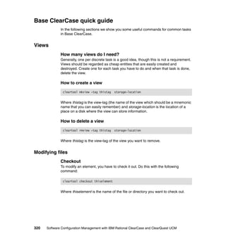 Base ClearCase quick guide
              In the following sections we show you some useful commands for common tasks
              in Base ClearCase.


Views
              How many views do I need?
              Generally, one per discrete task is a good idea, though this is not a requirement.
              Views should be regarded as cheap entities that are easily created and
              destroyed. Create one for each task you have to do and when that task is done,
              delete the view.

              How to create a view

               cleartool mkview -tag thistag    storage-location


              Where thistag is the view-tag (the name of the view which should be a mnemonic
              name that you can easily remember) and storage-location is the location of a
              place on a disk where the view can store information.

              How to delete a view

               cleartool rmview -tag thistag    storage-location


              Where thistag is the view-tag of the view you want to remove.


Modifying files
              Checkout
              To modify an element, you have to check it out. Do this with the following
              command:

               cleartool checkout thiselement


              Where thiselement is the name of the file or directory you want to check out.




320   Software Configuration Management with IBM Rational ClearCase and ClearQuest UCM
 
