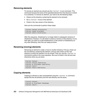 Removing elements
              To remove an element you should use the cleartool rmname command. This
              command removes the name of the specified element from the directory in which
              it is contained. To remove an element, you have to do the following steps:
                 Check out the directory containing the element to be removed
                 Do a cleartool rmname of the element
                 Check in the new version of the directory.

              Here are the commands to perform these steps:

               cleartool checkout thisdirectory
               cleartool rmname thiselement
               cleartool checkin thisdirectory


              After this sequence, thiselement is no longer listed in subsequent versions of
              thisdirectory. However, it is still listed in previous versions of the directory. If, at a
              later date, you want to re-add thiselement to a new version of thisdirectory (or
              any other directory), then this can easily be done.


Renaming (moving) elements
              Renaming an element is really a move to another directory. First you check out
              the old directory containing the element, and you also check out the new
              directory to which the element is to be moved. Then you use the cleartool mv
              command to perform the move operation. Be sure to check in the old and new
              directories when you are done.

               cleartool   checkout .
               cleartool   checkout newdirectory
               cleartool   mv thiselement newdirectory
               cleartool   checkin .
               cleartool   checkin newdirectory


Copying elements
              Copying an element is also accomplished using the cleartool mv command,
              except that the old directory and the new directory are the same.

               cleartool checkout .
               cleartool mv thiselement thenewname
               cleartool checkin .




322   Software Configuration Management with IBM Rational ClearCase and ClearQuest UCM
 