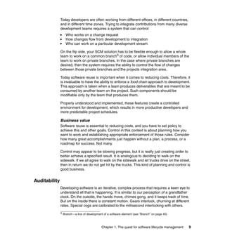 Today developers are often working from different offices, in different countries,
               and in different time zones. Trying to integrate contributions from many diverse
               development teams requires a system that can control:
                    Who works on a change request
                    How changes flow from development to integration
                    Who can work on a particular development stream

               On the flip side, your SCM solution has to be flexible enough to allow a whole
               team to work on a common branch3 of code, or allow individual members of the
               team to work on private branches. In the case where private branches are
               desired, then the system requires the ability to control the flow of changes
               between those private branches and the projects integration area.

               Today software reuse is important when it comes to reducing costs. Therefore, it
               is invaluable to have the ability to enforce a food chain approach to development.
               This approach is taken when a team produces deliverables that are meant to be
               consumed by another team on the project. Such components should be
               modifiable only by the team that produces them.

               Properly understood and implemented, these features create a controlled
               environment for development, which results in more productive developers and
               more predictable project schedules.

               Business value
               Software reuse is essential to reducing costs, and you have to set policy to
               achieve this and other goals. Control in this context is about planning how you
               want to work and establishing appropriate enforcement of those rules. Consider
               how many great accomplishments just happen without a plan, a process, or a
               roadmap for success. Not many.

               Control may appear to be slowing progress, but it is really just creating order to
               better achieve a specified result. It is analogous to deciding to walk on the
               sidewalk. If we all agree to walk on the sidewalk and let trucks drive on the street,
               then in return we do not get hit by the trucks. This kind of planning and control is
               good business.


Auditability
               Developing software is an iterative, complex process that requires a keen eye to
               understand all that is happening. It is similar to our perception of a grandfather
               clock. On the outside, the hands move, chimes gong, and it keeps track of time.
               But on the inside there is constant motion. Gears interlock, churning at different
               rates. Special cogs are calibrated to the millisecond interlocking with others.
               3   Branch—a line of development of a software element (see “Branch” on page 40)



                                               Chapter 1. The quest for software lifecycle management   9
 