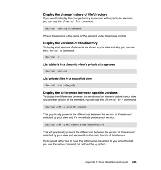Display the change history of file/directory
If you want to display the change history associated with a particular element,
you can use the cleartool lsh command.

 cleartool lshistory thiselement


Where thiselement is the name of the element under ClearCase control

Display the versions of file/directory
To display what versions of elements are shown in your view and why, you can use
the cleartool ls command.

 cleartool ls


List objects in a dynamic view's private storage area

 cleartool lsprivate


List private files in a snapshot view

 cleartool ls -r -view_only


Display the differences between specific versions
To display the differences between the versions of an element visible in your view
and another version of the element, you can use the cleartool diff command.

 cleartool diff -g -pred thiselement


This graphically presents the differences between the version of thiselement
selected by your view and it's immediate predecessor version.

 cleartool diff -g thiselement thiselement@@/main/6


This will graphically present the differences between the version of thiselement
selected by your view and version 6 on the main branch of thiselement.

If you would rather like to have the information presented to you in text format,
you use the same command but without the -g option.




                                     Appendix B. Base ClearCase quick guide    325
 