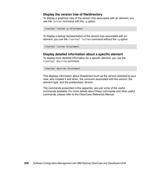 Display the version tree of file/directory
              To display a graphical view of the version tree associated with an element, you
              use the lsvtree command with the -g option.

               cleartool lsvtree –g thiselement


              To display a textual representation of the version tree associated with an
              element, you use the cleartool lsvtree command without the -g option.

               cleartool lsvtree thiselement


              Display detailed information about a specific element
              To display more detailed information for a specific element, you use the
              cleartool describe command.

               cleartool describe thiselement


              This displays information about thiselement such as the version selected by your
              view, who created it and when, the comment associated with the version, the
              element type, and the predecessor version.

              The commands presented in this appendix, are just some of the useful
              commands available. For more details about these commands and other useful
              commands, please refer to the ClearCase Reference Manual.




326   Software Configuration Management with IBM Rational ClearCase and ClearQuest UCM
 