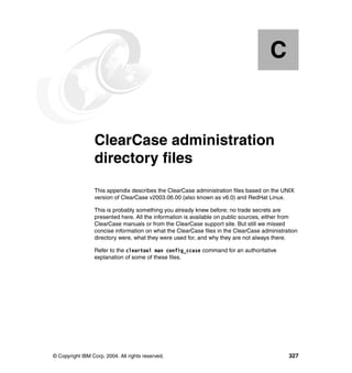 C


  Appendix C.    ClearCase administration
                 directory files
                 This appendix describes the ClearCase administration files based on the UNIX
                 version of ClearCase v2003.06.00 (also known as v6.0) and RedHat Linux.

                 This is probably something you already knew before; no trade secrets are
                 presented here. All the information is available on public sources, either from
                 ClearCase manuals or from the ClearCase support site. But still we missed
                 concise information on what the ClearCase files in the ClearCase administration
                 directory were, what they were used for, and why they are not always there.

                 Refer to the cleartool man config_ccase command for an authoritative
                 explanation of some of these files.




© Copyright IBM Corp. 2004. All rights reserved.                                            327
 