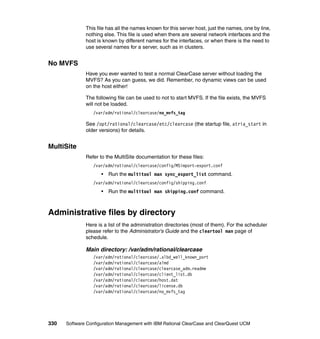 This file has all the names known for this server host, just the names, one by line,
              nothing else. This file is used when there are several network interfaces and the
              host is known by different names for the interfaces, or when there is the need to
              use several names for a server, such as in clusters.


No MVFS
              Have you ever wanted to test a normal ClearCase server without loading the
              MVFS? As you can guess, we did. Remember, no dynamic views can be used
              on the host either!

              The following file can be used to not to start MVFS. If the file exists, the MVFS
              will not be loaded.
                 /var/adm/rational/clearcase/no_mvfs_tag

              See /opt/rational/clearcase/etc/clearcase (the startup file, atria_start in
              older versions) for details.


MultiSite
              Refer to the MultiSite documentation for these files:
                 /var/adm/rational/clearcase/config/MSimport-export.conf
                     •   Run the multitool man sync_export_list command.
                 /var/adm/rational/clearcase/config/shipping.conf
                     •   Run the multitool man shipping.conf command.



Administrative files by directory
              Here is a list of the administration directories (most of them). For the scheduler
              please refer to the Administrator's Guide and the cleartool man page of
              schedule.

              Main directory: /var/adm/rational/clearcase
                 /var/adm/rational/clearcase/.albd_well_known_port
                 /var/adm/rational/clearcase/almd
                 /var/adm/rational/clearcase/clearcase_adm.readme
                 /var/adm/rational/clearcase/client_list.db
                 /var/adm/rational/clearcase/host.dat
                 /var/adm/rational/clearcase/license.db
                 /var/adm/rational/clearcase/no_mvfs_tag




330   Software Configuration Management with IBM Rational ClearCase and ClearQuest UCM
 