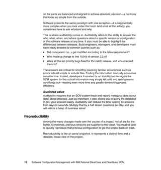 All the parts are balanced and aligned to achieve absolute precision—a harmony
              that looks so simple from the outside.

              Software presents the same paradigm with one exception—it is exponentially
              more complex when you look under the hood. And amid all the activity, you
              sometimes have to ask whodunit and why.

              This is where auditability comes in. Auditability refers to the ability to answer the
              who, what, when, and where questions about a specific version or configuration
              of the software release at any time. It also must be able to highlight the
              differences between releases. Build engineers, managers, and developers must
              have ready answers to common queries such as:
                  Did component foo.y get modified according to the latest requirement?
                  Who made a change to line 10249 of version 3.2.4?
                  Were all the top priority bugs fixed for the patch release, and who checked
                  them in?

              The answers are critical for smoothly resolving familiar occurrences such as
              errors in build scripts or include files. Finding the information manually consumes
              valuable time. Indeed, developers frustrated by an inability to interrogate the
              SCM system for this critical information may simply let build and testing teams
              sort things out—wasting even more time and greatly diminishing project
              efficiency.

              Business value
              Auditability requires that an SCM system track and record metadata (data about
              data) about changes. Just as important, it also allows you to query the database
              to find your answers easily. Auditablity can reduce the time looking for answers
              from days to seconds. Multiply that by a half dozen questions per day, and you
              will realize a heap of business value!


Reproducibility
              Among the many changes made over the course of a project, not all are for the
              better. Sometimes, previous versions are superior to the latest. You must be able
              to quickly reproduce that previous configuration to get the project back on track.

              Reproducibility is like an aerial snapshot. It represents a distinct time and a
              detailed, broad view of the project.




10   Software Configuration Management with IBM Rational ClearCase and ClearQuest UCM
 