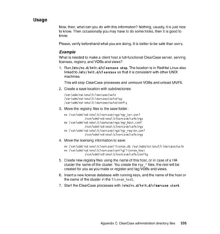 Usage
        Now, then, what can you do with this information? Nothing, usually, it is just nice
        to know. Then occasionally you may have to do some tricks, then it is good to
        know.

        Please, verify beforehand what you are doing. It is better to be safe than sorry.

        Example
        What is needed to make a client host a full-functional ClearCase server, serving
        licenses, registry, and VOBs and views?
        1. Run /etc/rc.d/init.d/clearcase stop. The location is in RedHat Linux also
           linked to /etc/init.d/clearcase so that it is consistent with other UNIX
           machines.
           This will stop ClearCase processes and unmount VOBs and unload MVFS.
        2. Create a save location with subdirectories:
           /var/adm/rational/clearcase/safe
           /var/adm/rational/clearcase/safe/rgy
           /var/adm/rational/clearcase/safe/config
        3. Move the registry files to the save folder:
           mv /var/adm/rational/clearcase/rgy/rgy_svr.conf
                        /var/adm/rational/clearcase/safe/rgy
           mv /var/adm/rational/clearacse/rgy/rgy_host.conf
                        /var/adm/rational/clearcase/safe/rgy
           mv /var/adm/rational/clearcase/rgy/rgy_region.conf
                        /var/adm/rational/clearcase/safe/rgy
        4. Move the licensing information to save:
           mv /var/adm/rational/clearcase/license.db /var/adm/rational/clearcase/safe
           mv /var/adm/rational/clearcase/config/license_host
                        /var/adm/rational/clearcase/safe/config
        5. Create new registry files using the name of this host, or in case of a HA
           cluster the name of the cluster. You create the rgy_* files, the rest will be
           created for you as you make or register and tag VOBs and views.
        6. Insert a new license database with running keys, and the name of the host or
           the name of the cluster in the license_host.
        7. Start the ClearCase processes with /etc/rc.d/init.d/clearcase start.




                                   Appendix C. ClearCase administration directory files    335
 