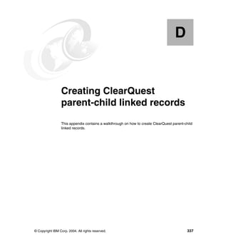 D


  Appendix D.    Creating ClearQuest
                 parent-child linked records
                 This appendix contains a walkthrough on how to create ClearQuest parent-child
                 linked records.




© Copyright IBM Corp. 2004. All rights reserved.                                           337
 