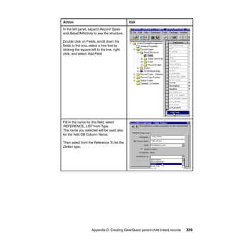 Action                                        GUI

In the left panel, expand Record Types
and BaseCMActivity to see the structure.

Double click on Fields, scroll down the
fields to the end, select a free line by
clicking the square left to the line, right
click, and select Add Field.




Fill in the name for this field, select
REFERENCE_LIST from Type.
The name you selected will be used also
for the field DB Column Name.

Then select from the Reference To list the
Defect type.




                     Appendix D. Creating ClearQuest parent-child linked records   339
 