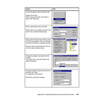Action                                          GUI

A new tab appears with title Dialog Tab.

Select the new tab.
With mouse over the tab, right click to
select Tab Properties.




Enter a describing name to the tab

Notice that you can restrict access to this
tab for only a specific listed groups.




Verify under the View menu that you have
the Field List selected. Then you will also
have the list of fields in a separate window.

Drag the newly created field from the list
on to the tab, and drop it there.




Arrange the objects, and widen the list
window.
Then right click on the list window, and
select Properties.




Change the label to describe the items to
be listed, the childs.
For example, as the picture.

Click OK to submit the change.




                     Appendix D. Creating ClearQuest parent-child linked records   341
 