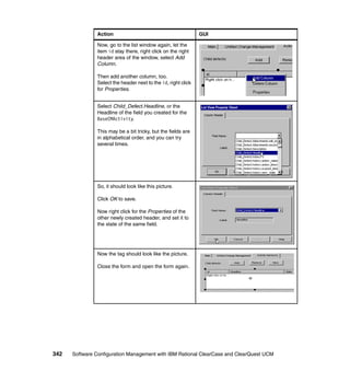 Action                                          GUI

               Now, go to the list window again, let the
               item id stay there, right click on the right
               header area of the window, select Add
               Column.

               Then add another column, too.
               Select the header next to the id, right click
               for Properties.


               Select Child_Defect.Headline, or the
               Headline of the field you created for the
               BaseCMActivity.

               This may be a bit tricky, but the fields are
               in alphabetical order, and you can try
               several times.




               So, it should look like this picture.

               Click OK to save.

               Now right click for the Properties of the
               other newly created header, and set it to
               the state of the same field.




               Now the tag should look like the picture.

               Close the form and open the form again.




342   Software Configuration Management with IBM Rational ClearCase and ClearQuest UCM
 