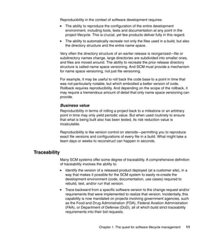 Reproducibility in the context of software development requires:
                  The ability to reproduce the configuration of the entire development
                  environment, including tools, tests and documentation at any point in the
                  project lifecycle. This is crucial, yet few products deliver fully in this regard.
                  The ability to automatically recreate not only the files used in a build, but also
                  the directory structure and the entire name space.

               Very often the directory structure of an earlier release is reorganized—file or
               subdirectory names change, large directories are subdivided into smaller ones,
               and files are moved around. The ability to recreate the prior release directory
               structure is called name space versioning. And SCM must provide a mechanism
               for name space versioning, not just file versioning.

               For example, it may be useful to roll back the code base to a point in time that
               was not particularly notable, but which embodied a better version of code.
               Rollback requires reproducibility. And depending on the scope of the rollback, it
               may require a tremendous amount of detail that only name space versioning can
               provide.

               Business value
               Reproducibility in terms of rolling a project back to a milestone or an arbitrary
               point in time may only yield periodic value. But when used routinely to ensure
               that what is being built also has been tested, its risk reduction value is
               incalculable.

               Reproducibility is like version control on steroids—permitting you to reproduce
               exact file versions and configurations of every file in a build. What might take a
               team days or weeks to reconstruct can happen in seconds.


Traceability
               Many SCM systems offer some degree of traceability. A comprehensive definition
               of traceability involves the ability to:
                  Identify the version of a released product deployed (at a customer site), in a
                  way that makes it possible for the SCM system to easily re-create the
                  development environment (code, documentation, use cases) required to
                  rebuild, test, and/or run that version.
                  Trace backward from a specific software version to the change request and/or
                  requirements that were implemented to realize that version. Incidentally, this
                  capability is now mandated on projects involving government agencies, such
                  as the Food and Drug Administration (FDA), Federal Aviation Administration
                  (FAA), or Department of Defense (DoD), all of which build strict traceability
                  requirements into their bid requests.



                                         Chapter 1. The quest for software lifecycle management        11
 