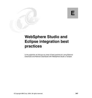 E


  Appendix E.    WebSphere Studio and
                 Eclipse integration best
                 practices
                 In this appendix we discuss six areas of best practices for using Rational
                 ClearCase and Rational ClearQuest with WebSphere Studio or Eclipse.




© Copyright IBM Corp. 2004. All rights reserved.                                              347
 