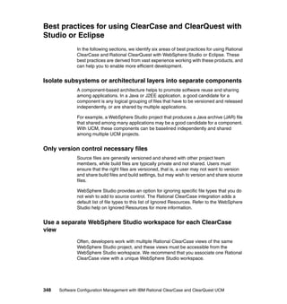 Best practices for using ClearCase and ClearQuest with
Studio or Eclipse
              In the following sections, we identify six areas of best practices for using Rational
              ClearCase and Rational ClearQuest with WebSphere Studio or Eclipse. These
              best practices are derived from vast experience working with these products, and
              can help you to enable more efficient development.


Isolate subsystems or architectural layers into separate components
              A component-based architecture helps to promote software reuse and sharing
              among applications. In a Java or J2EE application, a good candidate for a
              component is any logical grouping of files that have to be versioned and released
              independently, or are shared by multiple applications.

              For example, a WebSphere Studio project that produces a Java archive (JAR) file
              that shared among many applications may be a good candidate for a component.
              With UCM, these components can be baselined independently and shared
              among multiple UCM projects.


Only version control necessary files
              Source files are generally versioned and shared with other project team
              members, while build files are typically private and not shared. Users must
              ensure that the right files are versioned, that is, a user may not want to version
              and share build files and build settings, but may wish to version and share source
              files.

              WebSphere Studio provides an option for ignoring specific file types that you do
              not wish to add to source control. The Rational ClearCase integration adds a
              default list of file types to this list of Ignored Resources. Refer to the WebSphere
              Studio help on Ignored Resources for more information.


Use a separate WebSphere Studio workspace for each ClearCase
view
              Often, developers work with multiple Rational ClearCase views of the same
              WebSphere Studio project, and these views must be accessible from the
              WebSphere Studio workspace. We recommend that you associate one Rational
              ClearCase view with a unique WebSphere Studio workspace.




348   Software Configuration Management with IBM Rational ClearCase and ClearQuest UCM
 