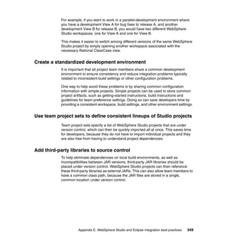 For example, if you want to work in a parallel-development environment where
            you have a development View A for bug fixes to release A, and another
            development View B for release B, you would have two different WebSphere
            Studio workspaces: one for View A and one for View B.

            This makes it easier to switch among different versions of the same WebSphere
            Studio project by simply opening another workspace associated with the
            necessary Rational ClearCase view.


Create a standardized development environment
            It is important that all project team members share a common development
            environment to ensure consistency and reduce integration problems typically
            related to inconsistent build settings or other configuration problems.

            One way to help avoid these problems is by sharing common configuration
            information with simple projects. Simple projects can be used to store common
            project artifacts, such as getting-started instructions, build instructions and
            guidelines for team preference settings. Doing so can save developers time by
            providing a consistent workspace, build settings, and other environment settings.


Use team project sets to define consistent lineups of Studio projects
            Team project sets specify a list of WebSphere Studio projects that are under
            version control, which can then be quickly imported all at once. This saves time
            for developers, because they do not have to import individual projects and they
            are also free from having to understand project dependencies.


Add third-party libraries to source control
            To help eliminate dependencies on local build environments, as well as
            incompatibilities between JAR versions, third-party JAR libraries should be
            placed under version control. WebSphere Studio projects can then reference
            these third-party libraries as external JARs. This can also allow team members to
            have a common class path, because the JAR files are stored in a single,
            common location under version control.




                      Appendix E. WebSphere Studio and Eclipse integration best practices   349
 