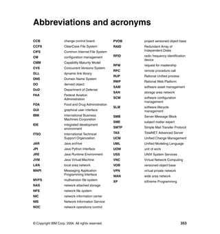 Abbreviations and acronyms
CCB                  change control board           PVOB   project versioned object base
CCFS                 ClearCase File System          RAID   Redundant Array of
CIFS                 Common Internet File System           Independent Disks

CM                   configuration management       RFID   radio frequency identification
                                                           device
CMM                  Capability Maturity Model
                                                    RFM    request for mastership
CVS                  Concurrent Versions System
                                                    RPC    remote procedure call
DLL                  dynamic link library
                                                    RUP    Rational Unified process
DNS                  Domain Name System
                                                    RWP    Rational Web Platform
DO                   derived object
                                                    SAM    software asset management
DoD                  Department of Defense
                                                    SAN    storage area network
FAA                  Federal Aviation
                     Administration                 SCM    software configuration
                                                           management
FDA                  Food and Drug Administration
                                                    SLM    software lifecycle
GUI                  graphical user interface              management
IBM                  International Business         SMB    Server Message Block
                     Machines Corporation
                                                    SME    subject matter expert
IDE                  integrated development
                     environment                    SMTP   Simple Mail Transfer Protocol

ITSO                 International Technical        TAS    TotalNET Advanced Server
                     Support Organization           UCM    Unified Change Management
JAR                  Java archive                   UML    Unified Modeling Language
JPI                  Java Python Interface          UOW    unit of work
JRE                  Java Runtime Environment       USS    UNIX System Services
JVM                  Java Virtual Machine           VNC    Virtual Network Computing
LAN                  local area network             VOB    versioned object base
MAPI                 Messaging Application          VPN    virtual private network
                     Programming Interface          WAN    wide area network
MVFS                 multiversion file system       XP     eXtreme Programming
NAS                  network attached storage
NFS                  network file system
NIC                  network information center
NIS                  Network Information Service
NOC                  network operations control




© Copyright IBM Corp. 2004. All rights reserved.                                      353
 