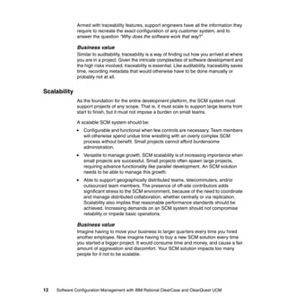 Armed with traceability features, support engineers have all the information they
              require to recreate the exact configuration of any customer system, and to
              answer the question “Why does the software work that way?"

              Business value
              Similar to auditability, traceability is a way of finding out how you arrived at where
              you are in a project. Given the intricate complexities of software development and
              the high risks involved, traceability is essential. Like auditability, traceability saves
              time, recording metadata that would otherwise have to be done manually or
              probably not at all.


Scalability
              As the foundation for the entire development platform, the SCM system must
              support projects of any scope. That is, it must scale to support large teams from
              start to finish, but it must not impose a burden on small teams.

              A scalable SCM system should be:
                  Configurable and functional when few controls are necessary. Team members
                  will otherwise spend undue time wrestling with an overly complex SCM
                  process without benefit. Small projects cannot afford burdensome
                  administration.
                  Versatile to manage growth. SCM scalability is of increasing importance when
                  small projects are successful. Small projects often spawn large projects,
                  requiring advance functionality like parallel development. An SCM solution
                  needs to be able to manage this growth.
                  Able to support geographically distributed teams, telecommuters, and/or
                  outsourced team members. The presence of off-site contributors adds
                  significant stress to the SCM environment, because of the need to coordinate
                  and manage distributed collaboration, whether centrally or via replication.
                  Scalability also implies that reasonable performance standards should be
                  achieved. Increasing demands on an SCM system should not compromise
                  reliability or impede basic operations.

              Business value
              Imagine having to move your business to larger quarters every time you hired
              another employee. Now imagine having to buy a new SCM solution every time
              you started a bigger project. It would consume time and money, and cause a fair
              amount of aggravation and discomfort. Your SCM solution impacts too many
              people for it not to be scalable.




12   Software Configuration Management with IBM Rational ClearCase and ClearQuest UCM
 