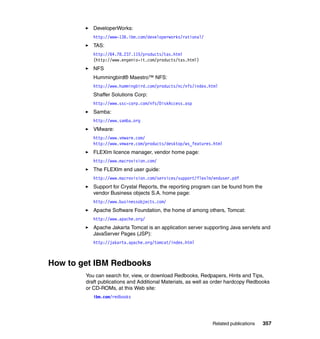 DeveloperWorks:
           http://www-136.ibm.com/developerworks/rational/
           TAS:
           http://64.78.237.115/products/tas.html
           (http://www.engenio-it.com/products/tas.html)
           NFS
           Hummingbird® Maestro™ NFS:
           http://www.hummingbird.com/products/nc/nfs/index.html
           Shaffer Solutions Corp:
           http://www.ssc-corp.com/nfs/DiskAccess.asp
           Samba:
           http://www.samba.org
           VMware:
           http://www.vmware.com/
           http://www.vmware.com/products/desktop/ws_features.html
           FLEXlm licence manager, vendor home page:
           http://www.macrovision.com/
           The FLEXlm end user guide:
           http://www.macrovision.com/services/support/flexlm/enduser.pdf
           Support for Crystal Reports, the reporting program can be found from the
           vendor Business objects S.A. home page:
           http://www.businessobjects.com/
           Apache Software Foundation, the home of among others, Tomcat:
           http://www.apache.org/
           Apache Jakarta Tomcat is an application server supporting Java servlets and
           JavaServer Pages (JSP):
           http://jakarta.apache.org/tomcat/index.html



How to get IBM Redbooks
        You can search for, view, or download Redbooks, Redpapers, Hints and Tips,
        draft publications and Additional Materials, as well as order hardcopy Redbooks
        or CD-ROMs, at this Web site:
           ibm.com/redbooks




                                                              Related publications    357
 