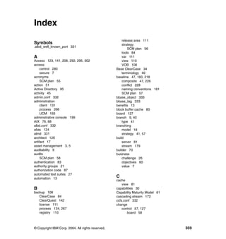Index
                                                       release area 111
Symbols                                                strategy
.albd_well_known_port 331
                                                           SCM plan 56
                                                       tools 84
A                                                      var 111
Access 123, 141, 206, 292, 295, 302                    view 110
access                                                 VOB 108
     control 280                                   Base ClearCase 34
     secure 7                                          terminology 40
acronyms                                           baseline 47, 160, 218
     SCM plan 55                                       composite 47, 226
action 51                                              conflict 228
Active Directory 95                                    naming conventions 181
activity 45                                            SCM plan 57
admin.conf 332                                     bbase_object 333
administration                                     bbase_tag 333
     client 131                                    benefits 13
     process 266                                   block buffer cache 80
     UCM 193                                       board 127
administrative console 199                         branch 9, 40
AIX 76, 88                                             type 41
albd.conf 332                                      branching
alias 124                                              model 18
almd 331                                               strategy 41, 57
architect 126                                      build
artifact 17                                            server 81
asset management 3, 5                                  stream 179
auditability 9                                     builder 70
audits                                             business
     SCM plan 58                                       challenge 26
authentication 83                                      objectives 60
authority groups 21                                    value 7
authorization code 87
automated test suites 27
automation 13
                                                   C
                                                   cache
                                                       view 81
B                                                  capabilities 30
backup 108                                         Capability Maturity Model 61
   ClearCase 84                                    cascading stream 172
   ClearQuest 142                                  ccfs.conf 332
   license 111                                     change
   process 134, 267                                    control 57, 127
   registry 110                                           board 58



© Copyright IBM Corp. 2004. All rights reserved.                                  359
 