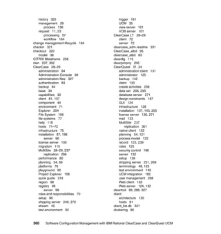 history 325                                      trigger 161
    management 26                                    UCM 35
         process 136                                 view server 101
    request 11, 23                                   VOB server 101
         processing 57                           ClearCase LT 28–29
         workflow 164                                client 72
change management lifecycle 184                      server 72
checkin 321                                      clearcase_adm.readme 331
checkout 320                                     ClearCase_albd 95
    model 38                                     clearcase_albd 83
CITRIX Metaframe 258                             cleardlg 115
clan 237, 302                                    clearjoinproj 205
ClearCase 28–29                                  ClearQuest 31, 34
    administration 84                                administration client 131
    Administration Console 99                        administrator 125
    administration files 327                         backup 142
    authentication 83                                client 133
    backup 84                                        create activities 208
    base 34                                          data set 206, 295
    capabilities 30                                  database server 271
    client 81, 107                                   design constraints 187
    component 44                                     GUI 124
    environment 71                                   infrastructure 128
    Explorer 204                                     installation 137, 143, 205
    File System 106                                  license server 130, 271
    file systems 77                                  mail 133
    help 118                                         MultiSite 237
    hosts 71–72                                          replication 301
    infrastructure 75                                native client 133
    installation 87, 196                             planning 54, 121
         server 96                                   process model 122
    license server 100                               record 123, 239
    migration 115                                    roles 125
    MultiSite 28–29, 237                             security control 186
         replication 296                             server 132
    performance 80                                   setup 139
    planning 54, 69                                  shipping server 251, 269
    platforms 76                                     terminology 48, 123
    playground 92                                    test environment 140
    Project Explorer 158                             UCM integration 182
    quick guide 319                                  user management 268
    region 98                                        Web client 133
    registry 98                                      Web server 124, 132
         server 98                               cleartool 99, 286, 327
    roles and responsibilities 70                client
    setup 96                                         architecture 135
    shipping server 249, 270                         hosts 81
    stream 45                                    client_list.db 331
    test environment 92                          clustering 80



360    Software Configuration Management with IBM Rational ClearCase and ClearQuest UCM
 