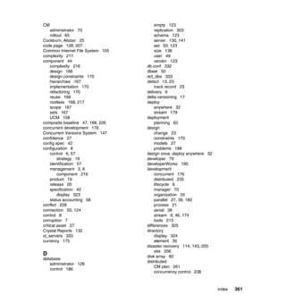 CM                                    empty 123
     administrator 70                 replication 303
     rollout 65                       schema 123
Cockburn, Alistair 25                 server 130, 141
code page 128, 207                    set 50, 123
Common Internet File System 105       size 138
complexity 211                        user 49
component 44                          vendor 123
     complexity 216               db.conf 332
     design 166                   dbset 50
     design constraints 170       dct_dbs 333
     hierarchies 167              defect 13, 23
     implementation 170               track record 23
     refactoring 170              delivery 6
     reuse 169                    delta versioning 17
     rootless 168, 217            deploy
     scope 167                        anywhere 32
     sets 167                         stream 179
     UCM 158                      deployment
composite baseline 47, 168, 226       planning 62
concurrent development 176        design
Concurrent Versions System 147        change 23
confidence 27                         constraints 170
config spec 42                        models 27
configuration 6                       problems 188
     control 6, 57                design once, deploy anywhere 32
         strategy 19              developer 70
     identification 57            developerWorks 195
     management 3, 6              development
         component 216                concurrent 176
     product 19                       distributed 235
     release 20                       lifecycle 8
     specification 42                 manager 70
         display 323                  organization 55
     status accounting 58             parallel 27, 39, 180
conflict 228                          process 21
connection 50, 124                    serial 38
control 8                             stream 9, 46, 174
corruption 7                          tools 213
critical asset 27                 differences 325
Crystal Reports 132               directory
ct_servers 333                        display 324
currency 175                          element 35
                                  disaster recovery 114, 143, 255
                                      site 256
D                                 disk array 82
database
                                  distributed
   administrator 126
                                      CM plan 261
   control 186
                                      concurrency control 238



                                                                    Index   361
 