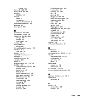 change 104                   implementation plan 260
license.db 329, 331                   infrastructure 241
license_host 329, 332                 licensing 247, 280
licensing                             log 254
     MultiSite 247                    planning 257
lifecycle                             playground 259, 291
     asset 5                          production environment 269
     management 5                     readiness review 263
     software development 5           rollout 274
local integration stream 285          rollout plan 261
local view 81                         security 258
lockmgr.conf 332                      shipping bays 243
                                      shipping server 131, 192, 243
                                      software 244
M                                     software integrator 241
maintenance 114, 142
                                      test environment 266
management support 59
                                      training 262
mastership 239, 241, 283
                                      UCM replication 307
    change 289
                                      view server 271
    request 287
                                      VOB server 245, 270
    state-based 289
                                   multitool 269
memory 78
                                   multiversion file system 38
Microsoft Access
    see Access
Microsoft Loopback Adapter 196     N
milestone 7, 47                    name space
    SCM plan 58                       versioning 11
Milligan, Tom 6                    naming convention 54, 57, 181, 301
minimal test environment 94        network
mirroring 82                          attached storage 73, 106
mixed environment 83                  infrastructure 94
mkreplica 298                         right-sizing 74
mode 332                              switch 74
MSimport-export.conf 330, 332      networkwide
MultiSite 235                         release area 72
    administration processes 266      release host 72
    auditing 254                   no_mvfs_tag 330–331
    background 236                 non-optimistic checkout model 39
    backup 112
    ClearCase replication 296
    ClearQuest replication 301
                                   O
                                   optimistic checkout model 39–40
    CM administrator 241
                                   organization
    connectivity 248
                                       SCM plan 56
    database server 245
    debugging 273
    design 280                     P
    disaster recovery 255          packet 236
    firewall 248                      configuration 252
    hardware 242                      creation 253



                                                                        Index   363
 