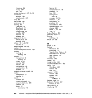 frequency 282                                   failures 59
    routing 237                                     integration stream 46
    size 282                                        integrator 70
parallel development 27, 39, 180                    lead 128
parent-child                                        management
    activities 185                                       tools 60
    linked records 337                              manager 59, 126
parity 82                                           milestone 7, 47
peer-to-peer 281                                    organization 171
performance 79                                      practices 161
planning 54                                         release-based 172
    ClearCase 69                                    release-oriented 221
    ClearQuest 121                                  strategy 225
    deployment 62                                   UCM 44, 159, 220
    infrastructure 134                              VOB 37
    MultiSite 257                                Project Explorer 200
    process 136                                  promotion model 57
    software 86                                  purpose
playground 92, 194                                  SCM plan 55
    infrastructure 292                           PVOB 37, 158
    MultiSite 259
policies 16, 54, 63, 161
    security 83
                                                 R
                                                 RAID 78, 82
posted delivery 239, 300
                                                 Rational
practice 26
                                                     ClearCase 28
private development streams 174
                                                     ClearQuest 31
problem
                                                     Team Unifying Platform 28
    tracking 6
                                                     Unified Process 61, 313
         strategy 23
                                                     Web Platform 132
process 21
                                                     XDE 54
    management 6
                                                 readiness 263
         strategy 21
                                                 rebase 160
    model 49, 122
                                                 receipt handler 236
    planning 136
                                                 recommended baseline 160
    policies 165
                                                 record 123
    reengineering 54
                                                     ClearQuest 239
    state transition 23
                                                     control 186
    workflow 22
                                                     type 126
producer-consumer model 284
                                                 recovery 7, 108
product
                                                     disaster 114
    configuration 19
                                                     process 267
    lifecycle 21
                                                     strategy
project
                                                         SCM plan 56
    baseline 57
                                                 Red Hat Linux 76
    component-based 172
                                                 Redbooks Web site 357
    component-oriented 223
                                                     Contact us xxiii
    creation 194
                                                 reengineering 54
    design 171
                                                 refactoring 170
         constraints 172



364    Software Configuration Management with IBM Rational ClearCase and ClearQuest UCM
 