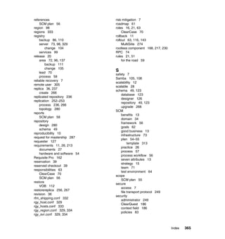 references                     risk mitigation 7
    SCM plan 56                roadmap 61
region 98                      roles 16, 21, 63
regions 333                        ClearCase 70
registry                       rollback 11
    backup 86, 110             rollout 63, 116, 143
    server 73, 98, 329             MultiSiite 274
        change 104             rootless component 168, 217, 230
    services 99                RPC 74
release 20                     rules 21, 51
    area 72, 96, 137               for the road 59
        backup 111
        change 105
    lead 70
                               S
                               safety 7
    process 58
                               Samba 105, 108
reliable recovery 7
                               scalability 12
remote user 305
                               scalable 28
replica 36, 237
                               schema 49, 123
    create 266
                                  database 123
replicated repository 236
                                  designer 126
replication 252–253
                                  repository 49, 123
    process 236, 266
                                  upgrade 268
    topology 280
                               SCM
reports
                                  benefits 13
    SCM plan 58
                                  domain 34
repository
                                  framework 56
    design 280
                                  goals 62
    schema 49
                                  good business 13
reproducibility 10
                                  infrastructure 73
request for mastership 287
                                  plan 54–55
requester 127
                                       template 313
requirements 11, 26, 213
                                  practice 26
    documents 27
                                  process 57
    hardware and software 54
                                  process workflow 56
Requisite Pro 162
                                  seven attributes 13
reservation 39
                                  strategy 15
reserved checkout 39
                                  team 71
responsibilities 63
                                  test environment 64
    ClearCase 70
                               scope
    SCM plan 56
                                  SCM plan 55
restore
                               secure
    VOB 112
                                  access 7
restorereplica 256, 267
                                  file transport protocol 249
revision 36
                               security
rfm_shipping.conf 332
                                  administrator 249
rgy_host.conf 329
                                  ClearQuest 186
rgy_hosts.conf 333
                                  context field 186
rgy_region.conf 329, 334
                                  policies 83
rgy_svr.conf 329, 334



                                                                  Index   365
 