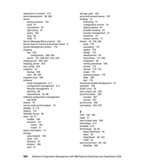 separation of concern 217                        storage_path 334
serial development 38, 285                       store-and-forward server 237
server                                           strategy 15
    backup process 134                               branching 41
    build 81                                         configuration control 19
    connections 97                                   getting started 64
    right-sizing 75                                  problem tracking 23
    sizing 102                                       process management 21
    view 80                                          questions 16
    VOB 77                                           version control 17
Server Message Block protocol 105                stream 45, 159, 220
Seven Keys to Improving Business Value 6             build 179
shared development stream 176                        cascading 172
shipping                                             deploy 179
    bay 243                                          design 173
         configuration 269, 294                      development 46
    server 131, 236–237, 243, 245                    hierarchies 177, 285
shipping.conf 330, 332                               integration 46
shipping_server 253                                  naming standards 180
site_config 334                                      private 173
snapshot 10                                          shared 173, 176
    backup 109                                       single 175
    view 38, 106                                     special purpose 179
snapshot.conf 332                                    stale 189
software                                             test 179
    asset management 3, 5                        structured parallel development 31
    configuration management 3, 6                submitter 128
    lifecycle management 5                       SuSE Linux 76
    planning 86                                  sync_export_list 253
    requirements 54, 88                          synchronization 236
software configuration management                    process 267
    see SCM                                          service 237
Solaris 76                                       synchronize 306
source code control system 19                    syncreplica 253, 267
stability 8, 174
staging 116
Standish Group 59
                                                 T
                                                 TAS 105, 108
state 22, 51
                                                 tasks 21
    models 190
                                                 team project sets 349
    transition 23
                                                 technology 214
         matrix 164
                                                 template 313
         model 51
                                                 terminology 33, 62
status information 13
                                                     Base ClearCase 40
storage
                                                     basic 35
    area network 106
                                                     ClearQuest 48, 123
    class 237
                                                     UCM 44
    directory 37
                                                 test environment 92, 140
    location 198
                                                     MultiSite 266
    pool 37



366    Software Configuration Management with IBM Rational ClearCase and ClearQuest UCM
 