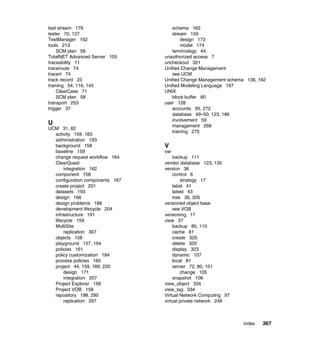 test stream 179                     schema 162
tester 70, 127                      stream 159
TestManager 162                         design 173
tools 213                               model 174
    SCM plan 56                     terminology 44
TotalNET Advanced Server 105     unauthorized access 7
traceability 11                  uncheckout 321
traceroute 74                    Unified Change Management
tracert 74                          see UCM
track record 23                  Unified Change Management schema 136, 162
training 54, 116, 145            Unified Modeling Language 167
    ClearCase 71                 UNIX
    SCM plan 58                     block buffer 80
transport 253                    user 128
trigger 37                          accounts 95, 272
                                    database 49–50, 123, 186
                                    involvement 59
U                                   management 268
UCM 31, 62
                                    training 275
  activity 159, 183
  administration 193
  background 158                 V
  baseline 159                   var
  change request workflow 164        backup 111
  ClearQuest                     vendor database 123, 130
       integration 162           version 36
  component 158                      control 6
  configuration components 167           strategy 17
  create project 201                 label 41
  datasets 193                       latest 43
  design 166                         tree 36, 326
  design problems 188            versioned object base
  development lifecycle 204          see VOB
  infrastructure 191             versioning 17
  lifecycle 159                  view 37
  MultiSite                          backup 85, 110
       replication 307               cache 81
  objects 158                        create 320
  playground 157, 194                delete 320
  policies 161                       display 323
  policy customization 184           dynamic 107
  process policies 165               local 81
  project 44, 159, 189, 220          server 72, 80, 101
       design 171                        change 105
       integration 207               snapshot 106
  Project Explorer 158           view_object 334
  Project VOB 158                view_tag 334
  repository 198, 295            Virtual Network Computing 97
       replication 297           virtual private network 248



                                                                Index   367
 