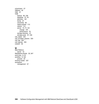 virtual team 27
VMware 92
VNC 97
VOB
    backup 85, 108
    database 37, 78
    definition 181
    family 37
    ownership 83
    replica packet 113
    restore 112
    server 72, 77, 101
         change 104
         performance 79
    storage directory 37
    storage pools 37, 109
vob_object 334
vob_scrubber_params 333
vob_tag 334
vob_tag.sec 334
vobadm 83


W
Web Platform
   server 73
WebSphere Studio 32, 347
work area 8, 45
workflow 8, 164
   process 22
working master 237
workspace
   management 57




368    Software Configuration Management with IBM Rational ClearCase and ClearQuest UCM
 