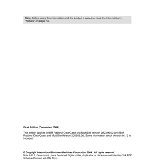 Note: Before using this information and the product it supports, read the information in
 “Notices” on page xvii.




First Edition (December 2004)

This edition applies to IBM Rational ClearCase and MultiSite Version 2003.06.00 and IBM
Rational ClearQuest and MultiSite Version 2003.06.00. Some information about Version 06.13 is
included.




© Copyright International Business Machines Corporation 2004. All rights reserved.
Note to U.S. Government Users Restricted Rights -- Use, duplication or disclosure restricted by GSA ADP
Schedule Contract with IBM Corp.
 
